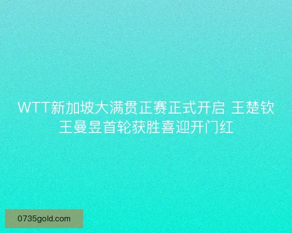 WTT新加坡大满贯正赛正式开启 王楚钦王曼昱首轮获胜喜迎开门红