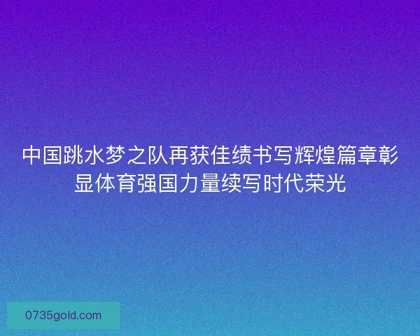 中国跳水梦之队再获佳绩书写辉煌篇章彰显体育强国力量续写时代荣光