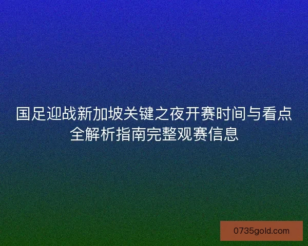 国足迎战新加坡关键之夜开赛时间与看点全解析指南完整观赛信息