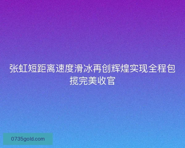 张虹短距离速度滑冰再创辉煌实现全程包揽完美收官